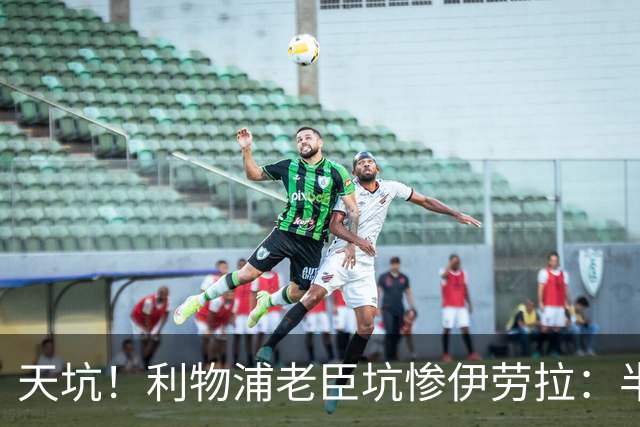 天坑！利物浦老臣坑惨伊劳拉：半场17次丢失球权被换下